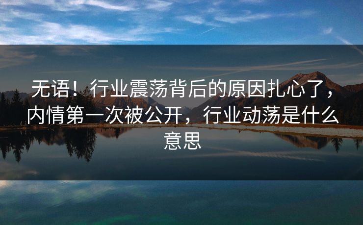 无语！行业震荡背后的原因扎心了，内情第一次被公开，行业动荡是什么意思