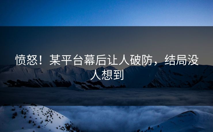 愤怒！某平台幕后让人破防，结局没人想到