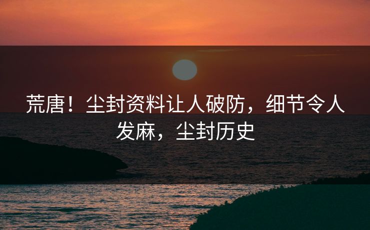 荒唐！尘封资料让人破防，细节令人发麻，尘封历史
