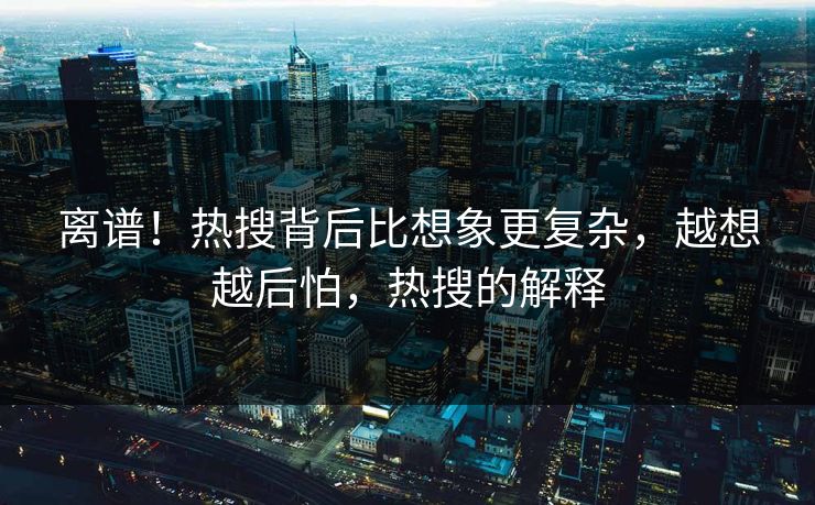 离谱！热搜背后比想象更复杂，越想越后怕，热搜的解释
