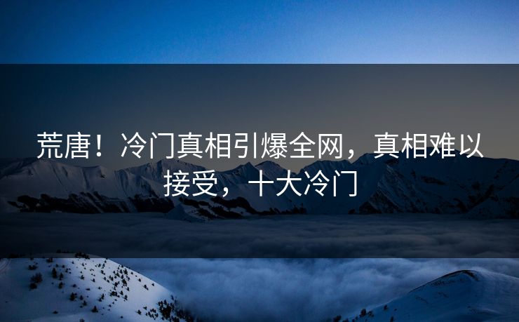 荒唐！冷门真相引爆全网，真相难以接受，十大冷门