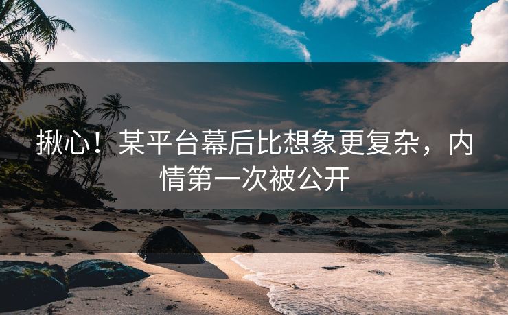 揪心！某平台幕后比想象更复杂，内情第一次被公开