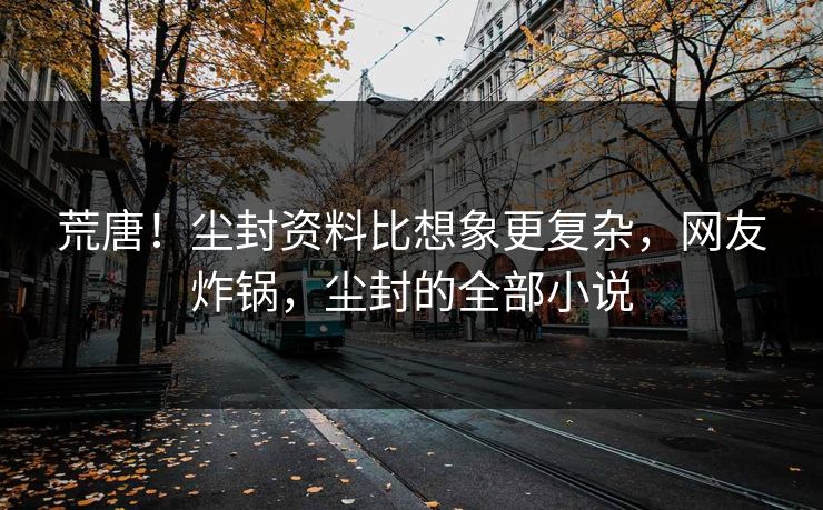 荒唐！尘封资料比想象更复杂，网友炸锅，尘封的全部小说
