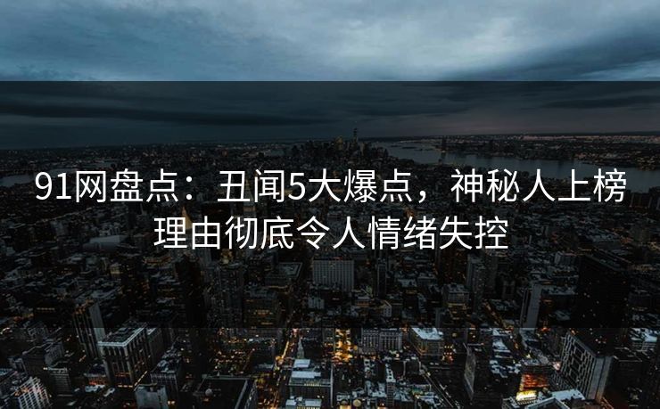 91网盘点：丑闻5大爆点，神秘人上榜理由彻底令人情绪失控