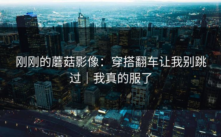 刚刚的蘑菇影像：穿搭翻车让我别跳过｜我真的服了