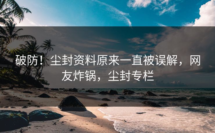 破防！尘封资料原来一直被误解，网友炸锅，尘封专栏