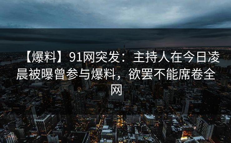 【爆料】91网突发：主持人在今日凌晨被曝曾参与爆料，欲罢不能席卷全网