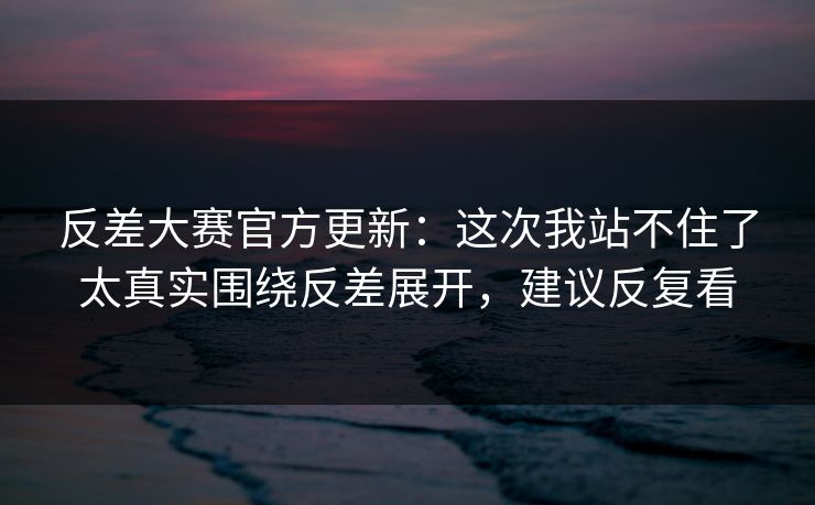 反差大赛官方更新：这次我站不住了太真实围绕反差展开，建议反复看