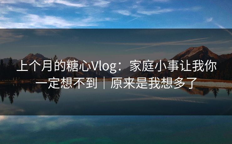 上个月的糖心Vlog：家庭小事让我你一定想不到｜原来是我想多了