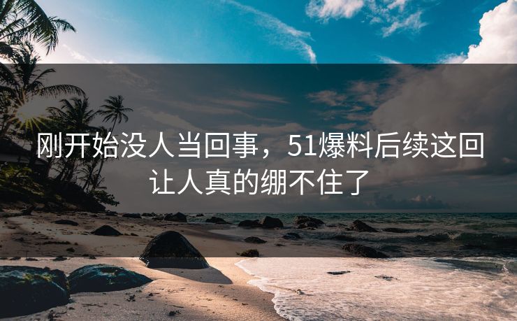刚开始没人当回事，51爆料后续这回让人真的绷不住了