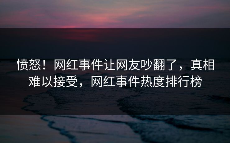 愤怒！网红事件让网友吵翻了，真相难以接受，网红事件热度排行榜