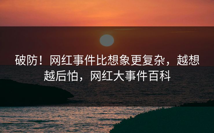 破防！网红事件比想象更复杂，越想越后怕，网红大事件百科